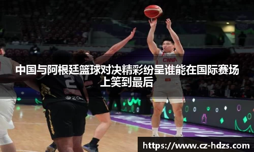 中国与阿根廷篮球对决精彩纷呈谁能在国际赛场上笑到最后